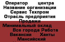 Оператор Call-центра › Название организации ­ Сервис Техпром › Отрасль предприятия ­ Продажи › Минимальный оклад ­ 28 000 - Все города Работа » Вакансии   . Ханты-Мансийский,Нефтеюганск г.